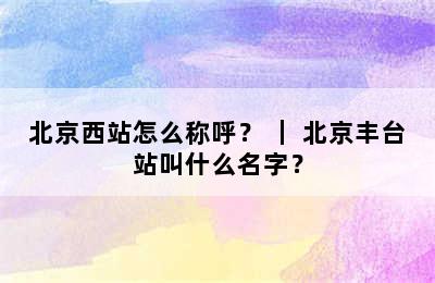北京西站怎么称呼？ ｜ 北京丰台站叫什么名字？
